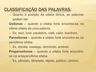 CLASSIFICAÇÃO DAS PALAVRAS:
 Quanto à posição da sílaba tônica, as palavras
podem ser:
Oxítonas – quando a sílaba forte encontra-se na
última sílaba de uma palavra.
 Ex. saci, funil, parabéns, café, calor, bombom.
Paroxítonas – quando a sílaba forte encontra-se na
penúltima sílaba.
 Ex. escola, sossego, dormindo, amável.
Proparoxítonas – quando a sílaba forte encontra-
se na antepenúltima sílaba.
 Ex. pêndulo, lâmpada, rápido, público, cômico.
 
