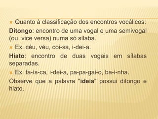  Quanto à classificação dos encontros vocálicos:
Ditongo: encontro de uma vogal e uma semivogal
(ou vice versa) numa só sílaba.
 Ex. céu, véu, coi-sa, i-dei-a.
Hiato: encontro de duas vogais em sílabas
separadas.
 Ex. fa-ís-ca, i-dei-a, pa-pa-gai-o, ba-i-nha.
Observe que a palavra "ideia" possui ditongo e
hiato.
 