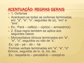 ACENTUAÇÃO: REGRAS GERAIS
 1. Oxítonas
 Acentuam-se todas as oxítonas terminadas
em: "a", "e", "o", seguidas de (s), “em” e
“ens”.
 Ex.: Pará – café(s) – cipó(s) – armazém(s)
 2. Essa regra também se aplica aos
seguintes casos:
 Monossílabos tônicos terminados em "a",
"e", "o", seguidos ou não de “s”.
Ex.: pá – pé – dó – há
Formas verbais terminadas em "a", "e", "o"
tônicos, seguidas de lo, la, los, las.
Ex.: respeitá-lo – percebê-lo – compô-lo
 