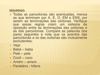 RESUMINDO:
 Todas as paroxítonas são acentuadas, menos
as que terminam por A, E, O, EM e ENS, por
serem as terminações das oxítonas. Verifique
que essas regras criam um sistema de
oposição entre as terminações das oxítonas e
as das paroxítonas. Compare as palavras dos
pares seguintes e note que os acentos das
paroxítonas e os das oxítonas são mutuamente
excludentes:
 Veja:
 Babá – baba
 Pelé – pele
 Cocô – coco
 Amém – amem
 Parabéns - hifens
 