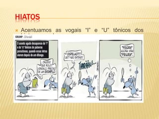 HIATOS
 Acentuamos as vogais “I” e “U” tônicos dos
hiatos, quando
formarem sílabas sozinhas ou seguidas de “S”.
 Ex. Ju-í-zo, Lu-ís, ca-fe-í-na, ra-í-zes, sa-í-da, e-
go-ís-ta.
 Obs.1: Se as vogais I e U vierem seguidas de l,
m, n, nh, r ou z não recebem acento.
 Ex.: Raul, ruim, ruindade, rainha, ruir, raiz.
 Obs.2: Não serão mais acentuados “i” e “u”
tônicos, formando hiato quando vierem depois de
ditongo:
Bocaiúva/bocaiuva , feiúra /feiura, Sauípe/Sauipe
 
