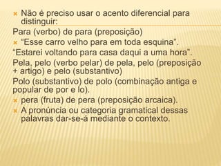  Não é preciso usar o acento diferencial para
distinguir:
Para (verbo) de para (preposição)
 “Esse carro velho para em toda esquina”.
“Estarei voltando para casa daqui a uma hora”.
Pela, pelo (verbo pelar) de pela, pelo (preposição
+ artigo) e pelo (substantivo)
Polo (substantivo) de polo (combinação antiga e
popular de por e lo).
 pera (fruta) de pera (preposição arcaica).
 A pronúncia ou categoria gramatical dessas
palavras dar-se-á mediante o contexto.
 