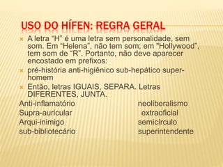 USO DO HÍFEN: REGRA GERAL
 A letra “H” é uma letra sem personalidade, sem
som. Em “Helena”, não tem som; em "Hollywood”,
tem som de “R”. Portanto, não deve aparecer
encostado em prefixos:
 pré-história anti-higiênico sub-hepático super-
homem
 Então, letras IGUAIS, SEPARA. Letras
DIFERENTES, JUNTA.
Anti-inflamatório neoliberalismo
Supra-auricular extraoficial
Arqui-inimigo semicírculo
sub-bibliotecário superintendente
 