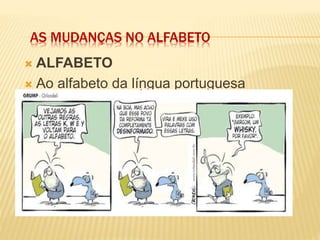 AS MUDANÇAS NO ALFABETO
 ALFABETO
 Ao alfabeto da língua portuguesa
acrescem-se as letras K, W e Y, e ele
passa a ter 26 letras*:
 *Na prática, essas letras já se usavam
como símbolos de medidas (km, kg, W)
e em palavras estrangeiras e suas
derivadas em português: know-how,
Kant, kantiano, yin-yang, walkman.
 