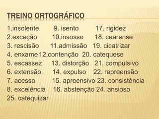 TREINO ORTOGRÁFICO
1.insolente 9. isento 17. rigidez
2.exceção 10.insosso 18. cearense
3. rescisão 11.admissão 19. cicatrizar
4. enxame12.contenção 20. catequese
5. escassez 13. distorção 21. compulsivo
6. extensão 14. expulso 22. repreensão
7. acesso 15. apreensivo 23. consistência
8. excelência 16. abstenção 24. ansioso
25. catequizar
 