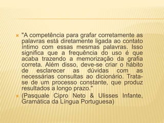  "A competência para grafar corretamente as
palavras está diretamente ligada ao contato
íntimo com essas mesmas palavras. Isso
significa que a frequência do uso é que
acaba trazendo a memorização da grafia
correta. Além disso, deve-se criar o hábito
de esclarecer as dúvidas com as
necessárias consultas ao dicionário. Trata-
se de um processo constante, que produz
resultados a longo prazo."
 (Pasquale Cipro Neto & Ulisses Infante,
Gramática da Língua Portuguesa)
 