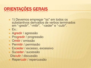 ORIENTAÇÕES GERAIS
 1) Devemos empregar "ss" em todos os
substantivos derivados de verbos terminados
em “-gredir", “-mitir", “-ceder" e “-cutir".
 Ex.:
 Agredir / agressão
 Progredir / progressão
 Omitir / omissão
 Permitir / permissão
 Exceder / excesso, excessivo
 Suceder / sucessão
Discutir / discussão
 Repercutir / repercussão
 