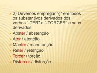  2) Devemos empregar "ç" em todos
os substantivos derivados dos
verbos “-TER" e “-TORCER" e seus
derivados.
 Abster / abstenção
 Ater / atenção
 Manter / manutenção
 Reter / retenção
 Torcer / torção
 Distorcer / distorção
 