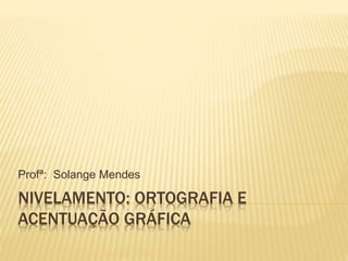NIVELAMENTO: ORTOGRAFIA E
ACENTUAÇÃO GRÁFICA
Profª: Solange Mendes
 