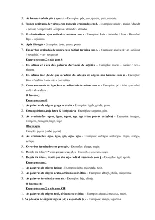 3. As formas verbais pôr e querer. - Exemplos: pôs, pus, quisera, quis, quiseste.
4. Nomes derivados de verbos com radicais terminados em d. - Exemplos: aludir - alusão / decidir
   - decisão / empreender - empresa / difundir – difusão.
5. Os diminutivos cujos radicais terminam com s - Exemplos: Luís - Luisinho / Rosa - Rosinha /
   lápis - lapisinho
6. Após ditongos - Exemplos: coisa, pausa, pouso.
7. Em verbos derivados de nomes cujo radical termina com s. - Exemplos: anális(e) + ar - analisar
   / pesquis(a) + ar - pesquisar
   Escreve-se com Z e não com S:
1. Os sufixos ez e eza das palavras derivadas de adjetivo - Exemplos: macio - maciez / rico -
   riqueza
2. Os sufixos izar (desde que o radical da palavra de origem não termine com s) - Exemplos:
   final - finalizar / concreto - concretizar
3. Como consoante de ligação se o radical não terminar com s. - Exemplos: pé + inho - pezinho /
   café + al - cafezal .
   O fonema j:
   Escreve-se com G:
1. As palavras de origem grega ou árabe - Exemplos: tigela, girafa, gesso.
2. Estrangeirismo, cuja letra G é originária - Exemplos: sargento, gim.
3. As terminações: agem, igem, ugem, ege, oge (com poucas exceções) - Exemplos: imagem,
   vertigem, penugem, bege, foge.
   Observação
   Exceção: pajem (verbo pajear)
4. As terminações: ágio, égio, ígio, ógio, ugio - Exemplos: sufrágio, sortilégio, litígio, relógio,
   refúgio.
5. Os verbos terminados em ger e gir. - Exemplos: eleger, mugir.
6. Depois da letra "r" com poucas exceções - Exemplos: emergir, surgir.
7. Depois da letra a, desde que não seja radical terminado com j. - Exemplos: ágil, agente.
   Escreve-se com J:
1. As palavras de origem latinas - Exemplos: jeito, majestade, hoje.
2. As palavras de origem árabe, africana ou exótica. - Exemplos: alforje, jibóia, manjerona.
3. As palavras terminada com aje. - Exemplos: laje, ultraje.
   O fonema ch:
   Escreve-se com X e não com CH:
1. As palavras de origem tupi, africana ou exótica. - Exemplo: abacaxi, muxoxo, xucro.
2. As palavras de origem inglesa (sh) e espanhola (J). - Exemplos: xampu, lagartixa.
 