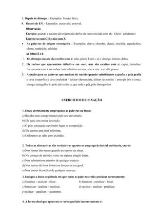 3. Depois de ditongo. - Exemplos: frouxo, feixe.
4. Depois de EN. - Exemplos: enxurrada, enxoval.
    Observação:
    Exceção: quando a palavra de origem não derive de outra iniciada com ch - Cheio - (enchente)
    Escreve-se com CH e não com X:
•   As palavras de origem estrangeira - Exemplos: chave, chumbo, chassi, mochila, espadachim,
    chope, sanduíche, salsicha.
    As letras E e I:
1. Os ditongos nasais são escritos com e: mãe, põem. Com i, só o ditongo interno cãibra.
2. Os verbos que apresentam infinitivo em -oar, -uar são escritos com e: caçoe, tumultue.
    Escrevemos com i, os verbos com infinitivo em -air, -oer e -uir: trai, dói, possui.
3. Atenção para as palavras que mudam de sentido quando substituímos a grafia e pela grafia
    i: área (superfície), ária (melodia) / delatar (denunciar), dilatar (expandir) / emergir (vir à tona),
    imergir (mergulhar) / peão (de estância, que anda a pé), pião (brinquedo).




                                       EXERCICIOS DE FIXAÇÃO


1. Estão corretamente empregadas as palavras na frase:
a) Receba meus cumprimentos pelo seu aniversário.
b) Ele agiu com muita descrição.
c) O pião conseguiu o primeiro lugar na competição.
d) Ele cantou uma área belíssima.
e) Utilizamos as salas com exatidão.


2. Todas as alternativas são verdadeiras quanto ao emprego da inicial maiúscula, exceto:
a) Nos nomes dos meses quando estiverem nas datas.
b) No começo de período, verso ou alguma citação direta.
c) Nos substantivos próprios de qualquer espécie
d) Nos nomes de fatos históricos dos povos em geral.
e) Nos nomes de escolas de qualquer natureza.

3. Indique a única seqüência em que todas as palavras estão grafadas corretamente:
a) fanatizar - analizar - frizar.                  b) fanatisar - paralizar - frisar.
c) banalizar - analisar - paralisar.               d) realisar - analisar - paralizar.
e) utilizar - canalisar - vasamento.


4. A forma dual que apresenta o verbo grafado incorretamente é:
 