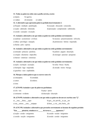 11. Todas as palavras estão com a grafia correta, exceto:
a) dejeto.        b) ogeriza.
c) vadear.        d) iminente         e) vadiar.
12. A alternativa que apresenta palavra grafada incorretamente é:
a) fixação - rendição - paralisação.                  b) exceção - discussão - concessão.
c) seção - admissão - distensão.                      d) presunção - compreensão - submissão.
e) cessão - cassação - excurção.

13. Assinale a alternativa em que todas as palavras estão grafadas corretamente:
a) analizar - economizar - civilizar.                           b) receoso - prazeirosamente - silvícola.
c) tábua - previlégio - marquês.                                d) pretencioso - hérnia - majestade.
e) flecha - jeito - ojeriza.

14. Assinale a alternativa em que todas as palavras estão grafadas corretamente:
a) atrasado - princesa - paralisia.                             b) poleiro - pagem - descrição.
c) criação - disenteria - impecilho.                            d) enxergar - passeiar - pesquisar.
e) batizar - sintetizar - sintonisar.

15. Assinale a alternativa em que todas as palavras estão grafadas corretamente:
a) tijela - oscilação - ascenção.                               b) richa - bruxa - bucha.
c) berinjela - lage - majestade.                                d) enxada - mixto - bexiga.
e) gasolina - vaso - esplêndido.

16. Marque a única palavra que se escreve sem o h:
a) omeopatia.              b) umidade.
c) umor.                   d) erdeiro.
e) iena.

17. (CFS/95) Assinalar o par de palavras parônimas:
a) céu - seu                                  b) paço - passo
c) eminente - evidente                        d) descrição - discrição

18. (CFS/95) Assinalar a alternativa em que todas as palavras devem ser escritas com "j".
a) __irau, __ibóia, __egue                            b) gor__eio, privilé__io, pa__em
c) ma__estoso, __esto, __enipapo                      d) here__e, tre__eito, berin__ela

19. (CFC/95) Assinalar a alternativa que preenche corretamente as lacunas do seguinte período:
"Em _____ plenária, estudou-se a _____ de terras a _____ japoneses."
a) seção - cessão - emigrantes                        b) cessão - sessão - imigrantes
c) sessão - secção - emigrantes                       d) sessão - cessão - imigrantes
 