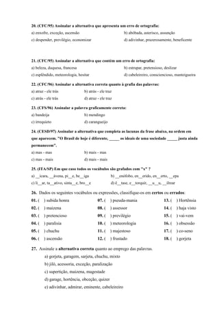 20. (CFC/95) Assinalar a alternativa que apresenta um erro de ortografia:
a) enxofre, exceção, ascensão                              b) abóbada, asterisco, assunção
c) despender, previlégio, economizar                       d) adivinhar, prazerosamente, beneficente




21. (CFC/95) Assinalar a alternativa que contém um erro de ortografia:
a) beleza, duquesa, francesa                               b) estrupar, pretensioso, deslizar
c) esplêndido, meteorologia, hesitar                       d) cabeleireiro, consciencioso, manteigueira

22. (CFC/96) Assinalar a alternativa correta quanto à grafia das palavras:
a) atraz - ele trás              b) atrás - ele traz
c) atrás - ele trás              d) atraz - ele traz

23. (CFS/96) Assinalar a palavra graficamente correta:
a) bandeija                      b) mendingo
c) irrequieto                    d) carangueijo

24. (CESD/97) Assinalar a alternativa que completa as lacunas da frase abaixo, na ordem em
que aparecem. "O Brasil de hoje é diferente, _____ os ideais de uma sociedade _____ justa ainda
permanecem".
a) mas - mas                     b) mais - mas
c) mas - mais                    d) mais - mais

25. (ITA/SP) Em que caso todos os vocábulos são grafados com "x" ?
a) __ícara, __ávena, pi__e, be__iga                b) __enófobo, en__erido, en__erto, __epa
c) li__ar, ta__ativo, sinta__e, bro__e             d) ê__tase, e__torquir, __u__u, __ilrear

26. Dados os seguintes vocábulos ou expressões, classifique-os em certos ou errados:
01. (   ) subida honra                    07. (    ) pseuda-mania                   13. (     ) Hortênsia
02. (   ) maizena                         08. (    ) assessor                       14. (     ) haja visto
03. (   ) pretencioso                     09. (    ) previlégio                     15. (     ) vai-vem
04. (   ) paralisia                       10. (    ) meteorologia                   16. (     ) obsessão
05. (   ) chuchu                          11. (    ) majestoso                      17. (     ) co-seno
06. (   ) ascensão                        12. (    ) frustado                       18. (     ) gorjeta

27. Assinale a alternativa correta quanto ao emprego das palavras.
         a) gorjeta, garagem, sarjeta, chuchu, mixto
         b) jiló, acessoria, exceção, paralização
         c) supertição, maizena, magestade
         d) garage, hortência, obceção, quizer
         e) adivinhar, admirar, eminente, cabeleireiro
 
