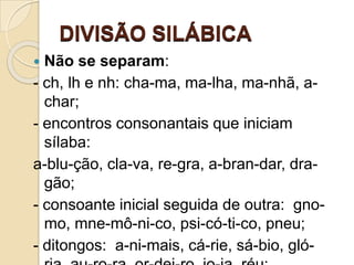DIVISÃO SILÁBICA
 Não se separam:
- ch, lh e nh: cha-ma, ma-lha, ma-nhã, a-
char;
- encontros consonantais que iniciam
sílaba:
a-blu-ção, cla-va, re-gra, a-bran-dar, dra-
gão;
- consoante inicial seguida de outra: gno-
mo, mne-mô-ni-co, psi-có-ti-co, pneu;
- ditongos: a-ni-mais, cá-rie, sá-bio, gló-
 