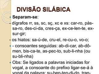 DIVISÃO SILÁBICA
 Separam-se:
- dígrafos rr, ss, sc, sç, xc e xs: car-ro, pás-
sa-ro, des-ci-da, cres-ça, ex-ce-len-te, ex-
sur-gir;
- os hiatos: sa-ú-de, cru-el, re-cu-o, vo-o;
 - consoantes seguidas: ab-di-car, ab-dô-
men, bis-ca-te, as-pec-to, sub-li-nha (ou
su-bli-nha)
 Obs: Se ligados a palavras iniciadas for
vogal, a consoante do prefixo ligar-se-á à
 