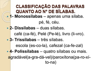 CLASSIFICAÇÃO DAS PALAVRAS
QUANTO AO N° DE SÍLABAS.
 1- Monossílabas – apenas uma sílaba.
pé, fé, céu.
 2- Dissílabas – duas sílabas.
café (ca-fé), Pelé (Pe-lé), livro (li-vro).
 3- Trissílabas – três sílabas.
escola (es-co-la), cafezal (ca-fe-zal)
 4- Polissílabas – quatro sílabas ou mais.
agradável(a-gra-dá-vel)/paroxítona(pa-ro-xí-
to-na)
 