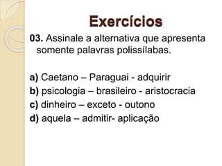 Exercícios
03. Assinale a alternativa que apresenta
somente palavras polissílabas.
a) Caetano – Paraguai - adquirir
b) psicologia – brasileiro - aristocracia
c) dinheiro – exceto - outono
d) aquela – admitir- aplicação
 