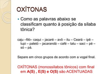 OXÍTONAS
 Como as palavras abaixo se
classificam quanto à posição da sílaba
tônica?
caju –filó– caqui – jacaré – avô – itu – Ceará – ipê –
tupi – paletó – jacarandá – café – tatu – saci – pé –
só – pá.
Separe em cinco grupos de acordo com a vogal final.
OXÍTONAS (monossílabos tônicos) com final
em A(S) , E(S) e O(S) são ACENTUADAS
 
