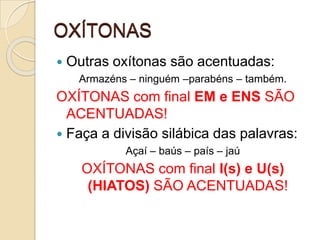 OXÍTONAS
 Outras oxítonas são acentuadas:
Armazéns – ninguém –parabéns – também.
OXÍTONAS com final EM e ENS SÃO
ACENTUADAS!
 Faça a divisão silábica das palavras:
Açaí – baús – país – jaú
OXÍTONAS com final I(s) e U(s)
(HIATOS) SÃO ACENTUADAS!
 