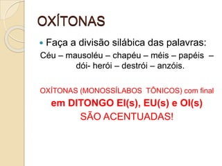 OXÍTONAS
 Faça a divisão silábica das palavras:
Céu – mausoléu – chapéu – méis – papéis –
dói- herói – destrói – anzóis.
OXÍTONAS (MONOSSÍLABOS TÔNICOS) com final
em DITONGO EI(s), EU(s) e OI(s)
SÃO ACENTUADAS!
 