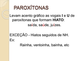 PAROXÍTONAS
Levam acento gráfico as vogais I e U de
paroxítonas que formam HIATO:
saída, saúde, juízes.
EXCEÇÃO - Hiatos seguidos de NH.
Ex:
Rainha, ventoinha, bainha, etc
 
