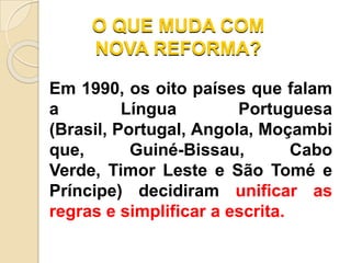 O QUE MUDA COM
NOVA REFORMA?
Em 1990, os oito países que falam
a Língua Portuguesa
(Brasil, Portugal, Angola, Moçambi
que, Guiné-Bissau, Cabo
Verde, Timor Leste e São Tomé e
Príncipe) decidiram unificar as
regras e simplificar a escrita.
 