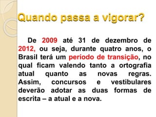Quando passa a vigorar?
De 2009 até 31 de dezembro de
2012, ou seja, durante quatro anos, o
Brasil terá um período de transição, no
qual ficam valendo tanto a ortografia
atual quanto as novas regras.
Assim, concursos e vestibulares
deverão adotar as duas formas de
escrita – a atual e a nova.
 