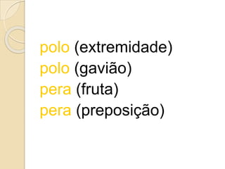 polo (extremidade)
polo (gavião)
pera (fruta)
pera (preposição)
 