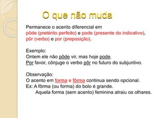 O que não muda
Permanece o acento diferencial em
pôde (pretérito perfeito) e pode (presente do indicativo),
pôr (verbo) e por (preposição).
Exemplo:
Ontem ele não pôde vir, mas hoje pode.
Por favor, cônjuge o verbo pôr no futuro do subjuntivo.
Observação:
O acento em forma e fôrma continua sendo opcional.
Ex: A fôrma (ou forma) do bolo é grande.
Aquela forma (sem acento) feminina atraiu os olhares.
 