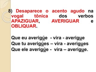 8) Desaparece o acento agudo na
vogal tônica dos verbos
APAZIGUAR, AVERIGUAR e
OBLIQUAR.
Que eu averigúe - vira - averigue
Que tu averigúes – vira - averigues
Que ele averigúe - vira – averigue.
 