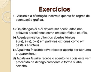 Exercícios
1 - Assinale a afirmação incorreta quanto às regras de
acentuação gráfica.
a) Os ditongos éi e ói devem ser acentuados nas
palavras paroxítonas como em asteróide e estréia.
b) Acentuam-se os ditongos abertos tônicos
éu(s), éi(s), ói(s) em palavras oxítonas como em
pastéis e troféus.
c) A palavra friíssimo deve receber acento por ser uma
proparoxítona.
d) A palavra Guaíra recebe o acento no i pois este vem
precedido de ditongo crescente e forma sílaba
sozinho.
 