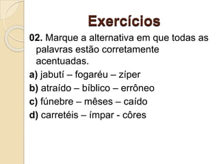 Exercícios
02. Marque a alternativa em que todas as
palavras estão corretamente
acentuadas.
a) jabutí – fogaréu – zíper
b) atraído – bíblico – errôneo
c) fúnebre – mêses – caído
d) carretéis – ímpar - côres
 
