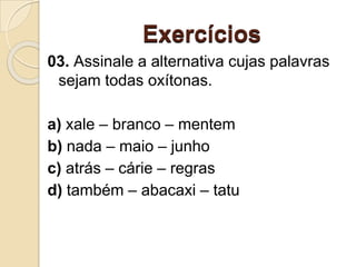 Exercícios
03. Assinale a alternativa cujas palavras
sejam todas oxítonas.
a) xale – branco – mentem
b) nada – maio – junho
c) atrás – cárie – regras
d) também – abacaxi – tatu
 