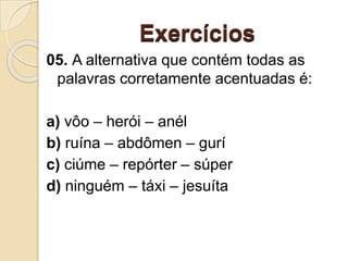 Exercícios
05. A alternativa que contém todas as
palavras corretamente acentuadas é:
a) vôo – herói – anél
b) ruína – abdômen – gurí
c) ciúme – repórter – súper
d) ninguém – táxi – jesuíta
 