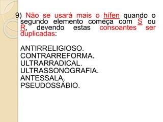 9) Não se usará mais o hífen quando o
segundo elemento começa com S ou
R, devendo estas consoantes ser
duplicadas:
ANTIRRELIGIOSO.
CONTRARREFORMA.
ULTRARRADICAL.
ULTRASSONOGRAFIA.
ANTESSALA.
PSEUDOSSÁBIO.
 