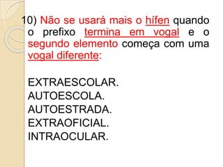 10) Não se usará mais o hífen quando
o prefixo termina em vogal e o
segundo elemento começa com uma
vogal diferente:
EXTRAESCOLAR.
AUTOESCOLA.
AUTOESTRADA.
EXTRAOFICIAL.
INTRAOCULAR.
 