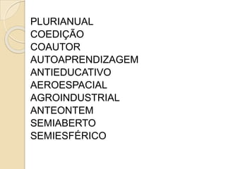 PLURIANUAL
COEDIÇÃO
COAUTOR
AUTOAPRENDIZAGEM
ANTIEDUCATIVO
AEROESPACIAL
AGROINDUSTRIAL
ANTEONTEM
SEMIABERTO
SEMIESFÉRICO
 