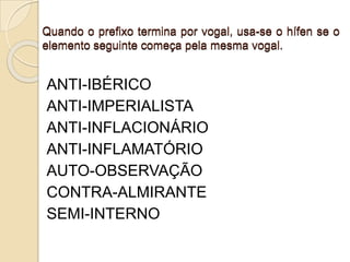 Quando o prefixo termina por vogal, usa-se o hífen se o
elemento seguinte começa pela mesma vogal.
ANTI-IBÉRICO
ANTI-IMPERIALISTA
ANTI-INFLACIONÁRIO
ANTI-INFLAMATÓRIO
AUTO-OBSERVAÇÃO
CONTRA-ALMIRANTE
SEMI-INTERNO
 