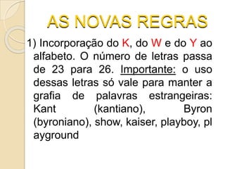 AS NOVAS REGRAS
1) Incorporação do K, do W e do Y ao
alfabeto. O número de letras passa
de 23 para 26. Importante: o uso
dessas letras só vale para manter a
grafia de palavras estrangeiras:
Kant (kantiano), Byron
(byroniano), show, kaiser, playboy, pl
ayground
 