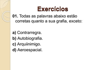 Exercícios
01. Todas as palavras abaixo estão
corretas quanto a sua grafia, exceto:
a) Contrarregra.
b) Autobiografia.
c) Arquiinimigo.
d) Aeroespacial.
 