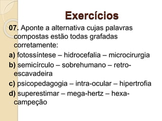 Exercícios
07. Aponte a alternativa cujas palavras
compostas estão todas grafadas
corretamente:
a) fotossíntese – hidrocefalia – microcirurgia
b) semicírculo – sobrehumano – retro-
escavadeira
c) psicopedagogia – intra-ocular – hipertrofia
d) superestimar – mega-hertz – hexa-
campeção
 