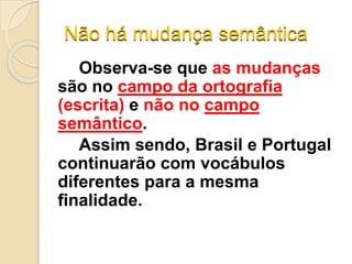 Não há mudança semântica
Observa-se que as mudanças
são no campo da ortografia
(escrita) e não no campo
semântico.
Assim sendo, Brasil e Portugal
continuarão com vocábulos
diferentes para a mesma
finalidade.
 
