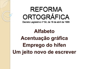REFORMA
ORTOGRÁFICA
Decreto Legislativo nº 54, de 18 de abril de 1995
Alfabeto
Acentuação gráfica
Emprego do hífen
Um jeito novo de escrever
 