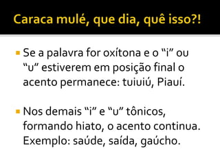  Se a palavra for oxítona e o “i” ou
“u” estiverem em posição final o
acento permanece: tuiuiú, Piauí.
 Nos demais “i” e “u” tônicos,
formando hiato, o acento continua.
Exemplo: saúde, saída, gaúcho.
 