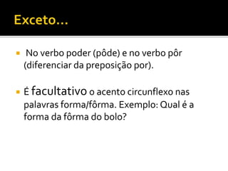  No verbo poder (pôde) e no verbo pôr
(diferenciar da preposição por).
 É facultativo o acento circunflexo nas
palavras forma/fôrma. Exemplo: Qual é a
forma da fôrma do bolo?
 