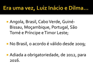  Angola, Brasil, CaboVerde, Guiné-
Bissau, Moçambique, Portugal, São
Tomé e Príncipe eTimor Leste;
 No Brasil, o acordo é válido desde 2009;
 Adiada a obrigatoriedade, de 2012, para
2016.
 