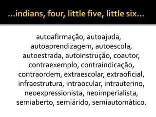 autoafirmação, autoajuda,
autoaprendizagem, autoescola,
autoestrada, autoinstrução, coautor,
contraexemplo, contraindicação,
contraordem, extraescolar, extraoficial,
infraestrutura, intraocular, intrauterino,
neoexpressionista, neoimperialista,
semiaberto, semiárido, semiautomático.
 