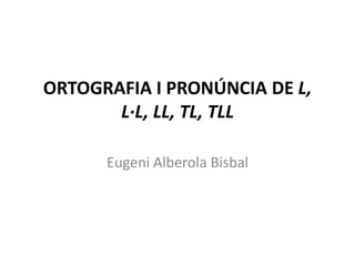 ORTOGRAFIA I PRONÚNCIA DE L,
       L·L, LL, TL, TLL

      Eugeni Alberola Bisbal
 