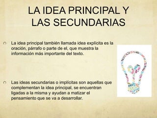 LA IDEA PRINCIPAL Y
LAS SECUNDARIAS
La idea principal también llamada idea explícita es la
oración, párrafo o parte de el, que muestra la
información más importante del texto.
Las ideas secundarias o implícitas son aquellas que
complementan la idea principal, se encuentran
ligadas a la misma y ayudan a matizar el
pensamiento que se va a desarrollar.
 