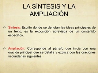 LA SÍNTESIS Y LA
AMPLIACIÓN
Síntesis: Escrito donde se denotan las ideas principales de
un texto, es la exposición abreviada de un contenido
específico.
Ampliación: Corresponde al párrafo que inicia con una
oración principal que se detalla y explica con las oraciones
secundarias siguientes.
 
